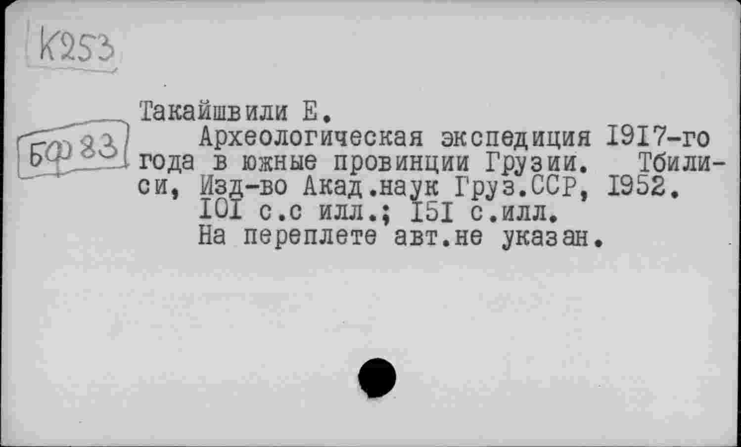 ﻿K2S3
_ Такайшвили Е.
Археологическая экспедиция 1917-го Ь(>-'	. года в южные провинции Грузии. Тбили-
си, Изд-во Акад.наук Груз.ССР, 1952.
101 с.с илл.; 151 с.илл.
На переплете авт.не указан.